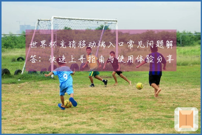世界杯竞猜移动端入口常见问题解答：快速上手指南与使用体验分享