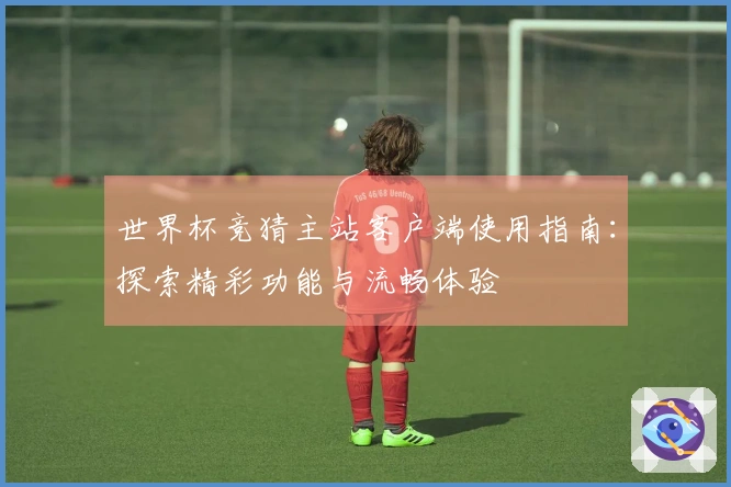 世界杯竞猜主站客户端使用指南：探索精彩功能与流畅体验
